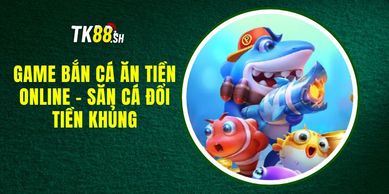 Game Bắn Cá Ăn Tiền Online - Săn Cá Đổi Tiền Khủng